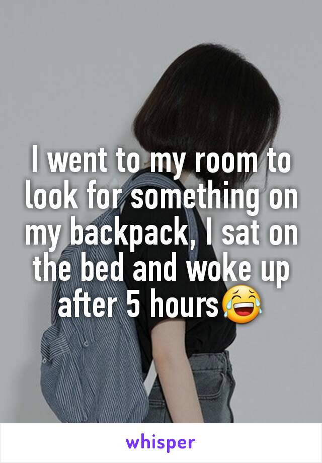I went to my room to look for something on my backpack, I sat on the bed and woke up after 5 hours😂