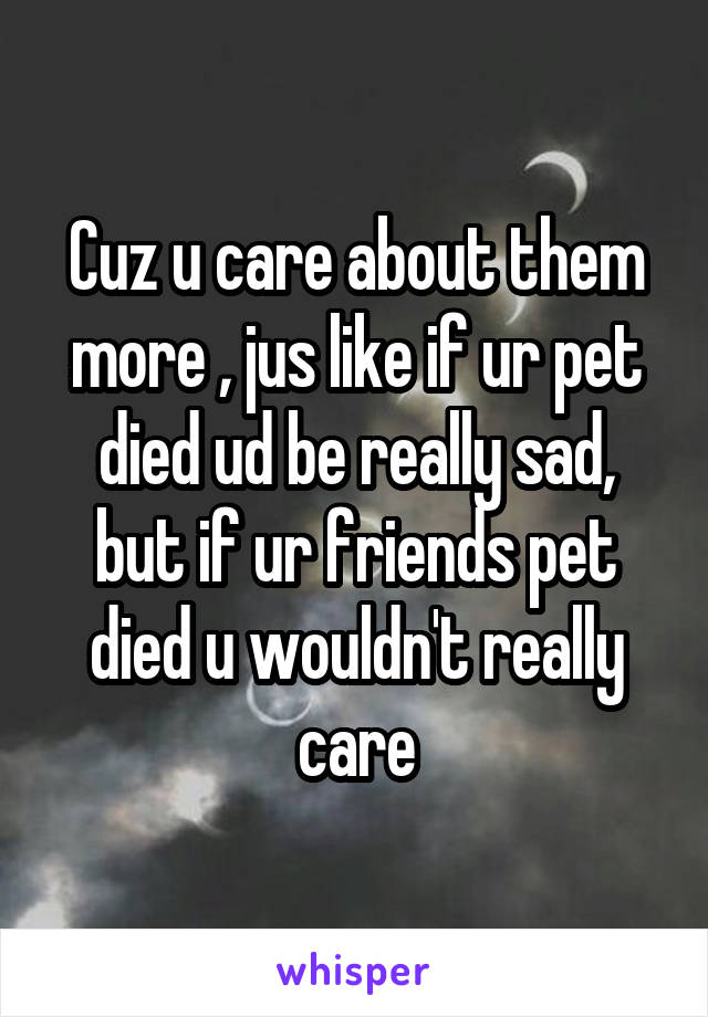 Cuz u care about them more , jus like if ur pet died ud be really sad, but if ur friends pet died u wouldn't really care