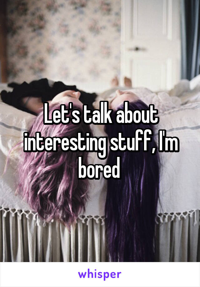 Let's talk about interesting stuff, I'm bored 
