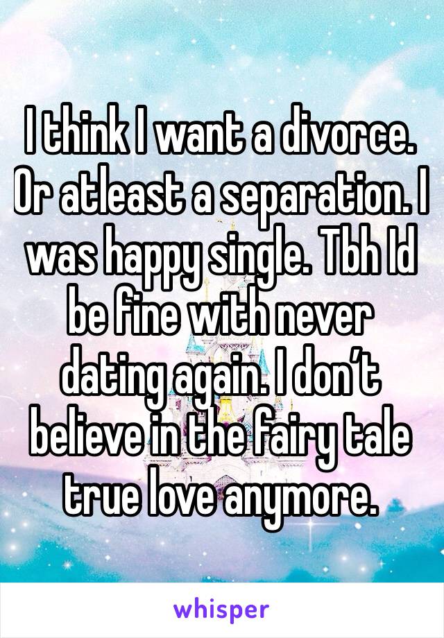 I think I want a divorce. Or atleast a separation. I was happy single. Tbh Id be fine with never dating again. I don’t believe in the fairy tale true love anymore. 