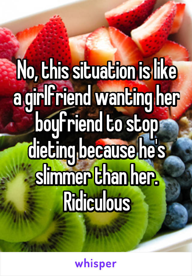 No, this situation is like a girlfriend wanting her boyfriend to stop dieting because he's slimmer than her. Ridiculous