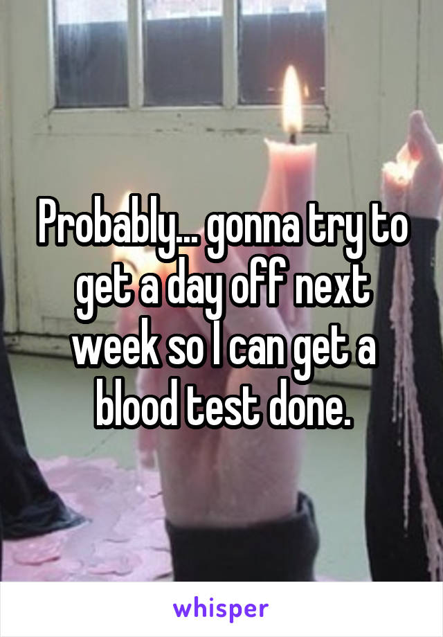 Probably... gonna try to get a day off next week so I can get a blood test done.