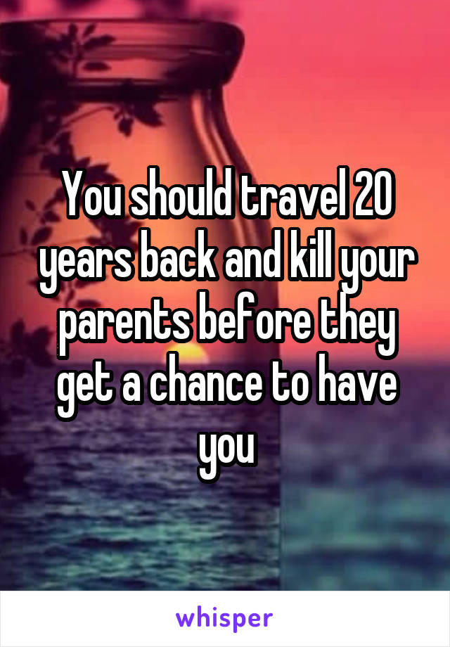 You should travel 20 years back and kill your parents before they get a chance to have you