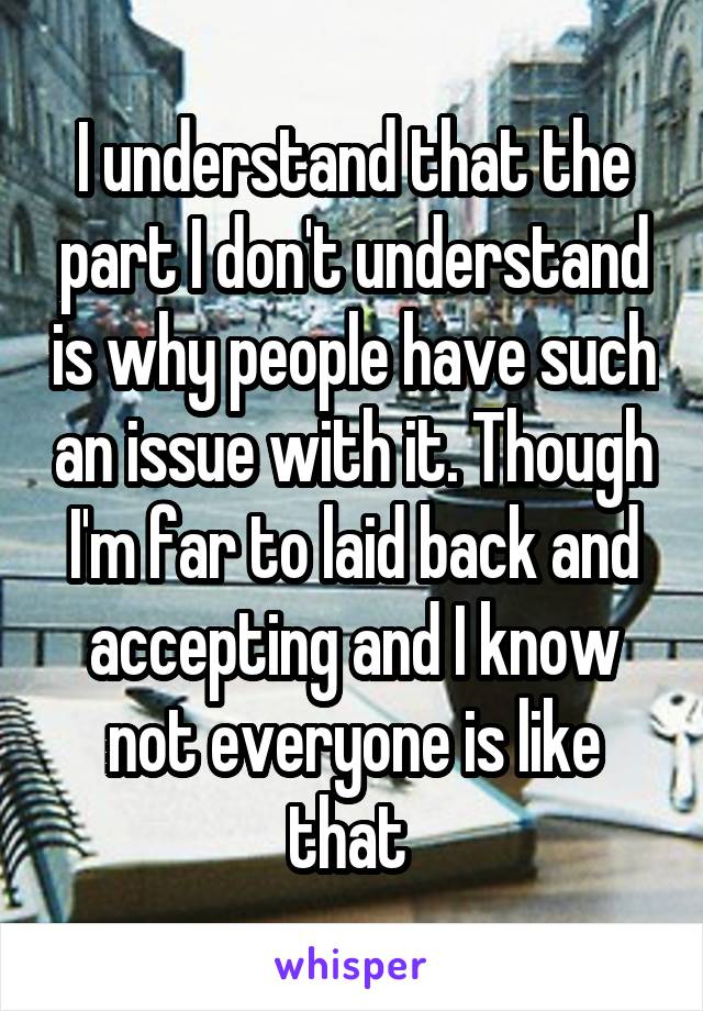 I understand that the part I don't understand is why people have such an issue with it. Though I'm far to laid back and accepting and I know not everyone is like that 