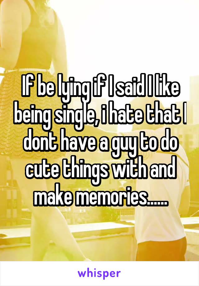 If be lying if I said I like being single, i hate that I dont have a guy to do cute things with and make memories......