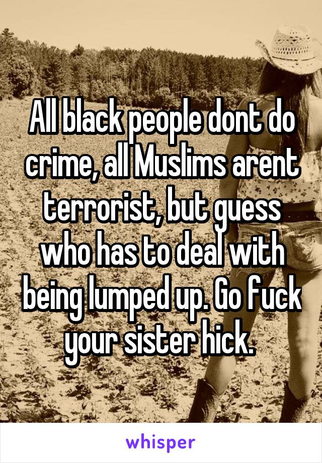 All black people dont do crime, all Muslims arent terrorist, but guess who has to deal with being lumped up. Go fuck your sister hick. 