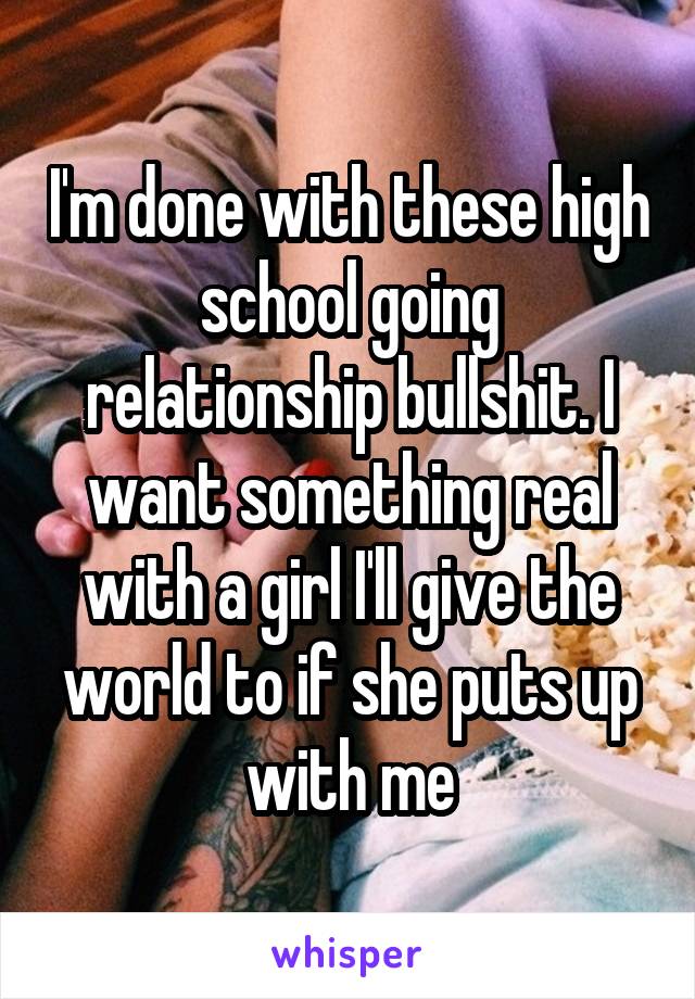 I'm done with these high school going relationship bullshit. I want something real with a girl I'll give the world to if she puts up with me