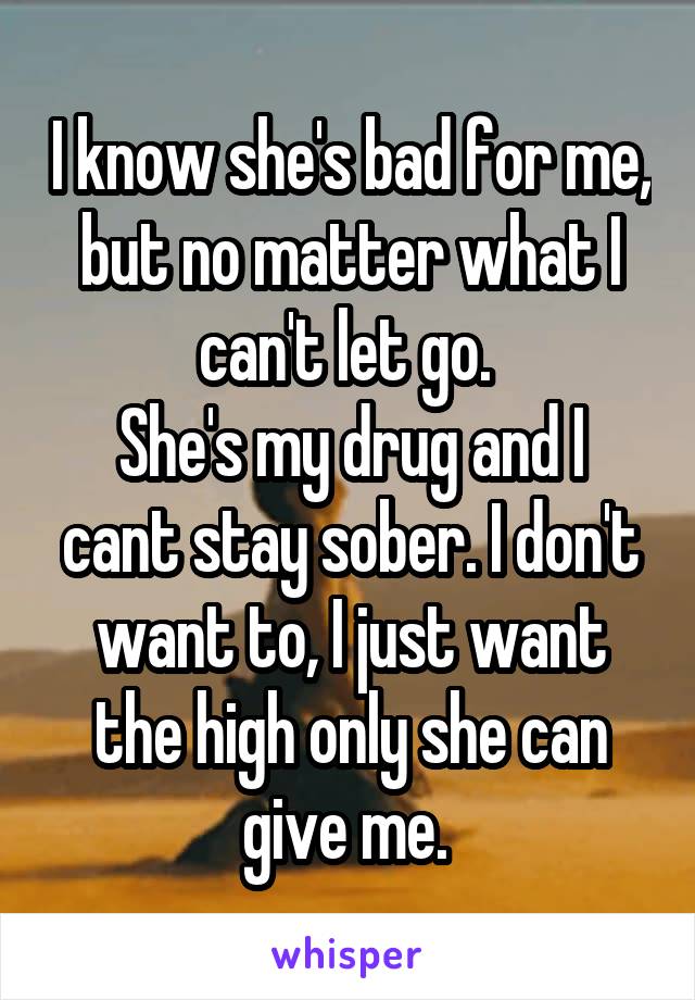 I know she's bad for me, but no matter what I can't let go. 
She's my drug and I cant stay sober. I don't want to, I just want the high only she can give me. 