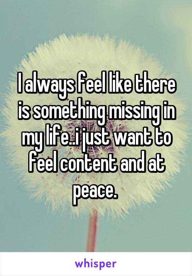 I always feel like there is something missing in my life..i just want to feel content and at peace. 