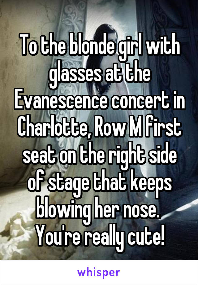 To the blonde girl with glasses at the Evanescence concert in Charlotte, Row M first seat on the right side of stage that keeps blowing her nose.  You're really cute!