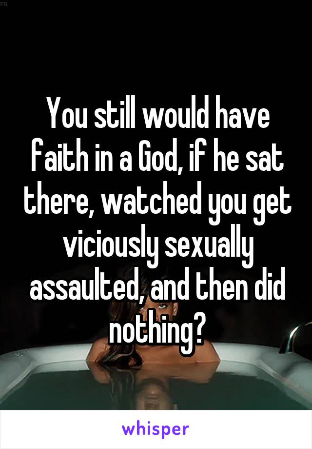 You still would have faith in a God, if he sat there, watched you get viciously sexually assaulted, and then did nothing?