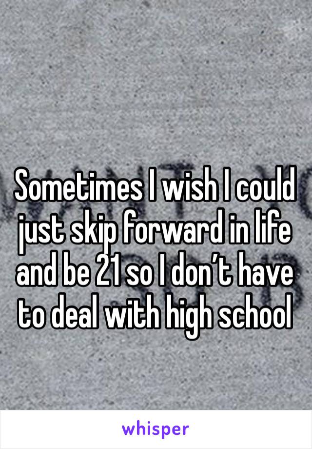 Sometimes I wish I could just skip forward in life and be 21 so I don’t have to deal with high school 