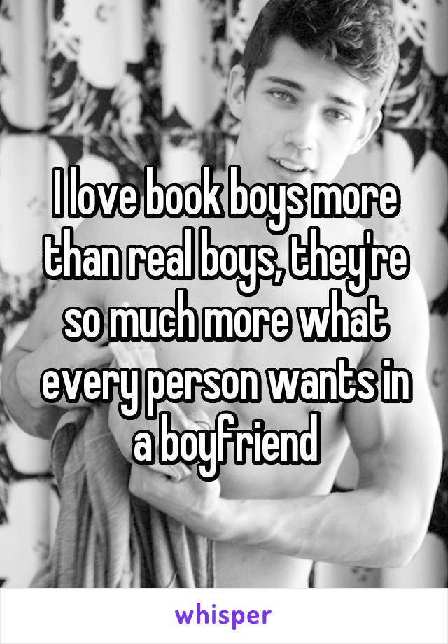 I love book boys more than real boys, they're so much more what every person wants in a boyfriend