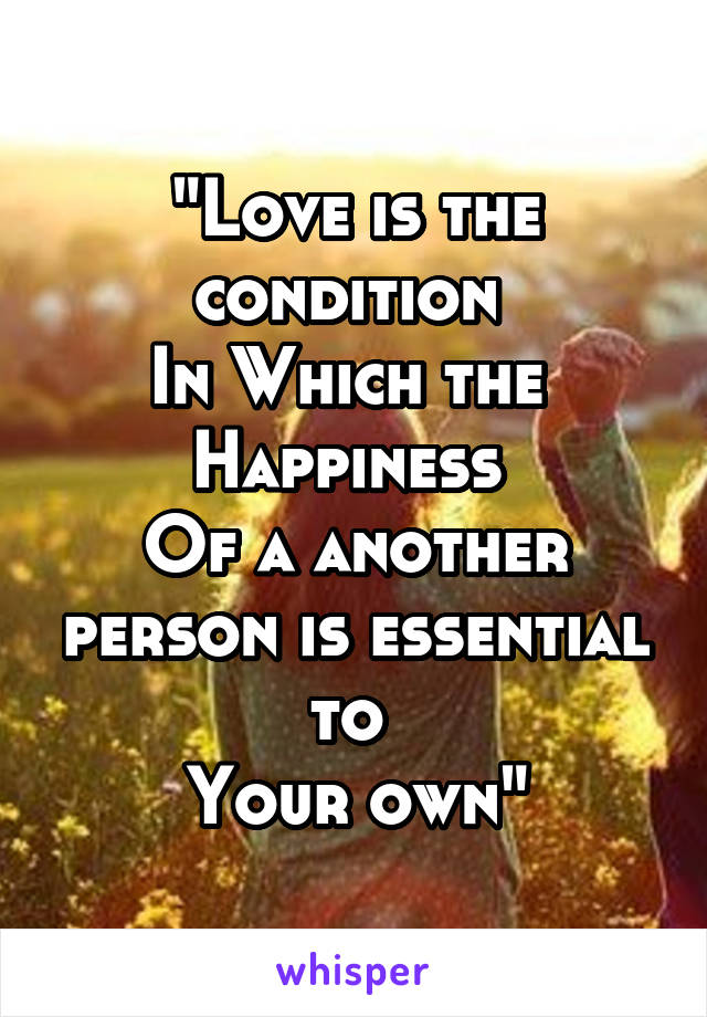 "Love is the condition 
In Which the 
Happiness 
Of a another person is essential to 
Your own"