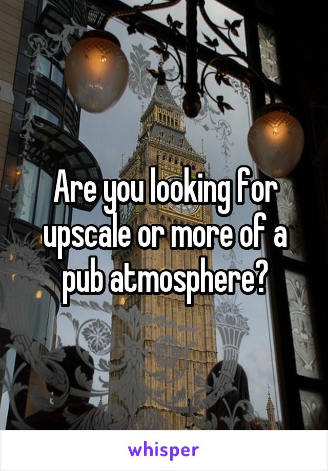 Are you looking for upscale or more of a pub atmosphere?