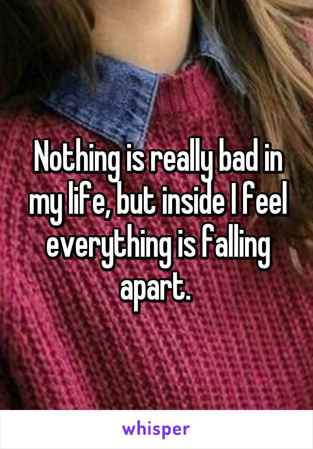 Nothing is really bad in my life, but inside I feel everything is falling apart. 