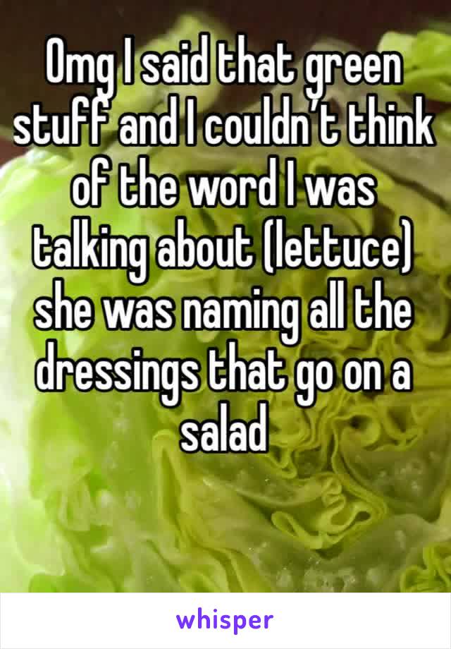 Omg I said that green stuff and I couldn’t think of the word I was talking about (lettuce) she was naming all the dressings that go on a salad