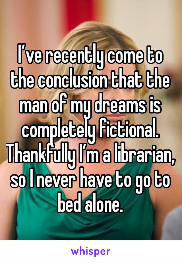 I’ve recently come to the conclusion that the man of my dreams is completely fictional. Thankfully I’m a librarian, so I never have to go to bed alone. 