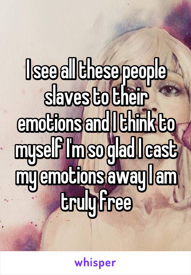 I see all these people slaves to their emotions and I think to myself I'm so glad I cast my emotions away I am truly free