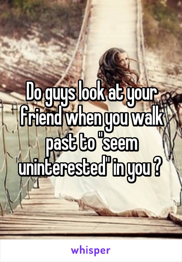 Do guys look at your friend when you walk past to "seem uninterested" in you ? 