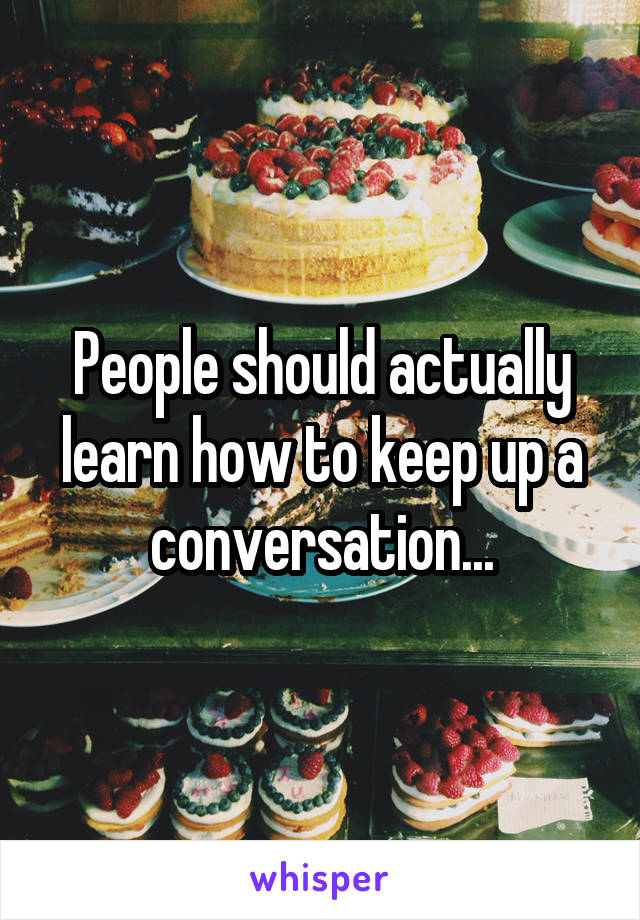 People should actually learn how to keep up a conversation...