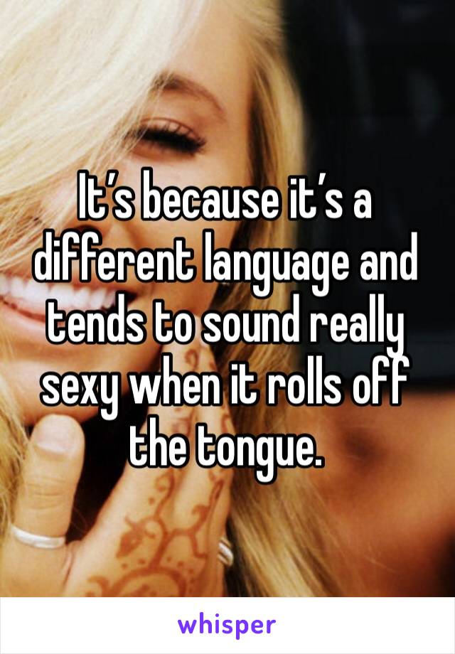 It’s because it’s a different language and tends to sound really sexy when it rolls off the tongue. 