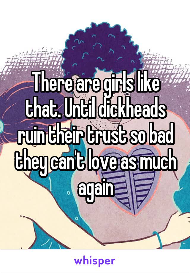 There are girls like that. Until dickheads ruin their trust so bad they can't love as much again
