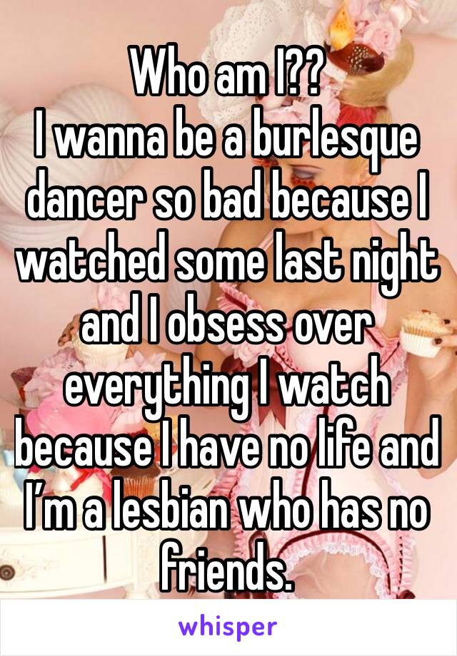 Who am I?? 
I wanna be a burlesque dancer so bad because I watched some last night and I obsess over everything I watch because I have no life and I’m a lesbian who has no friends. 