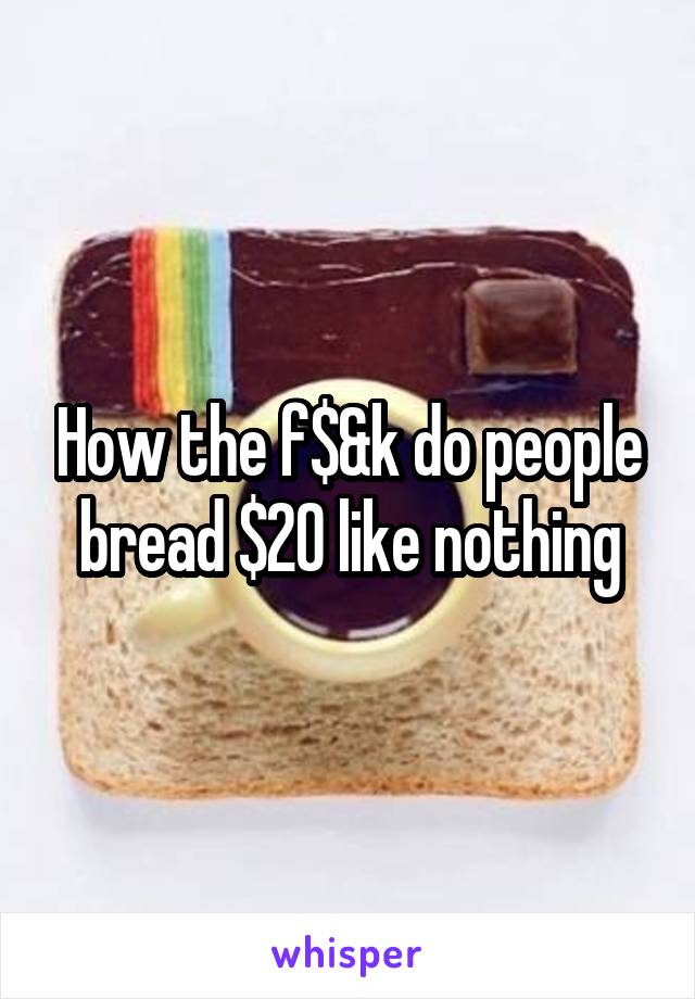 How the f$&k do people bread $20 like nothing