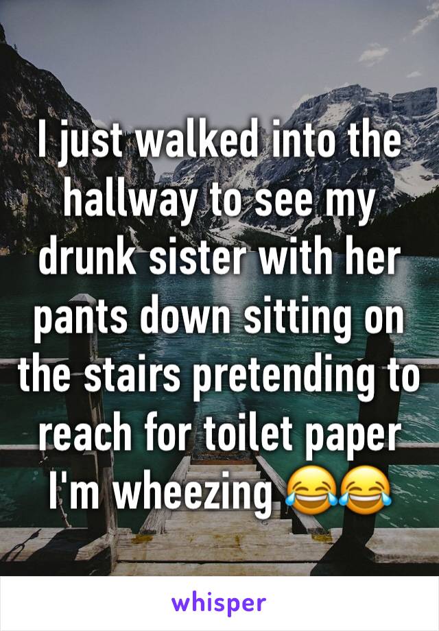 I just walked into the hallway to see my drunk sister with her pants down sitting on the stairs pretending to reach for toilet paper I'm wheezing 😂😂