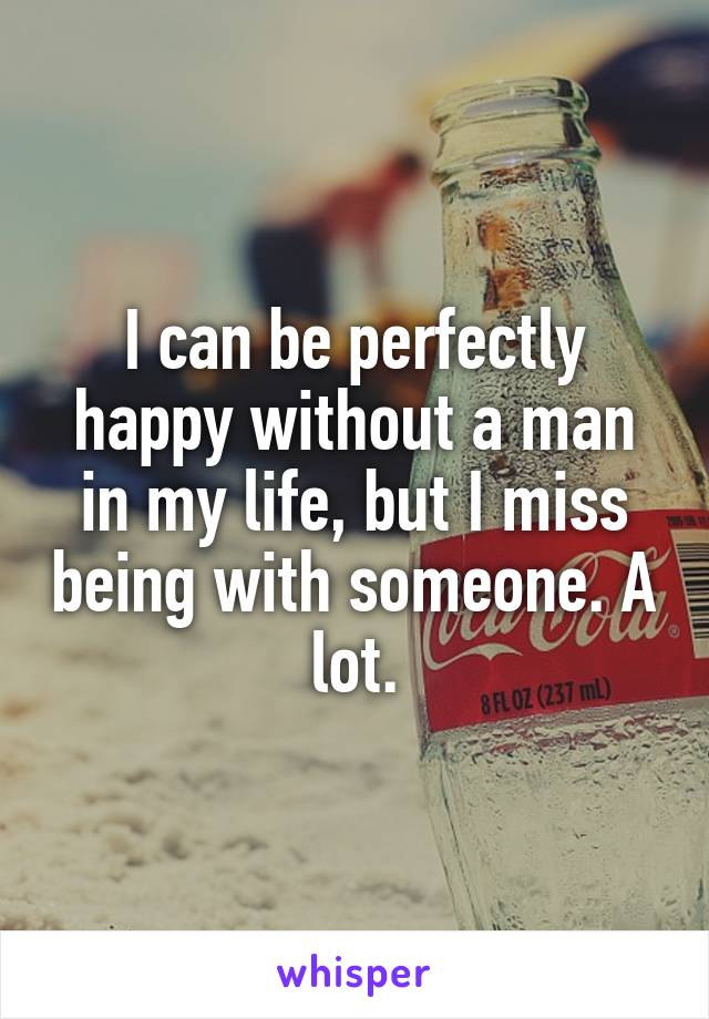 I can be perfectly happy without a man in my life, but I miss being with someone. A lot.