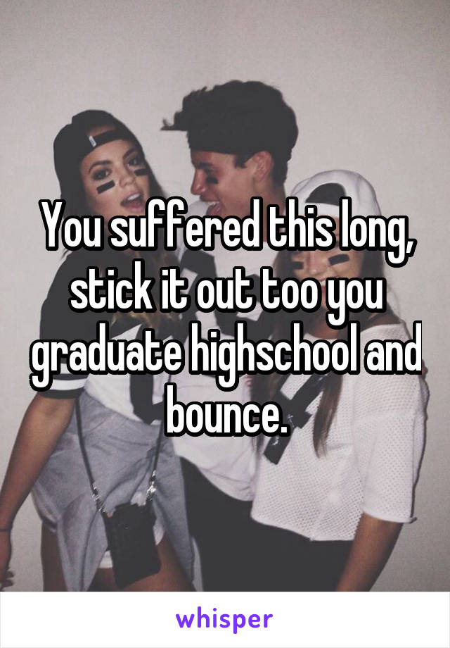 You suffered this long, stick it out too you graduate highschool and bounce.