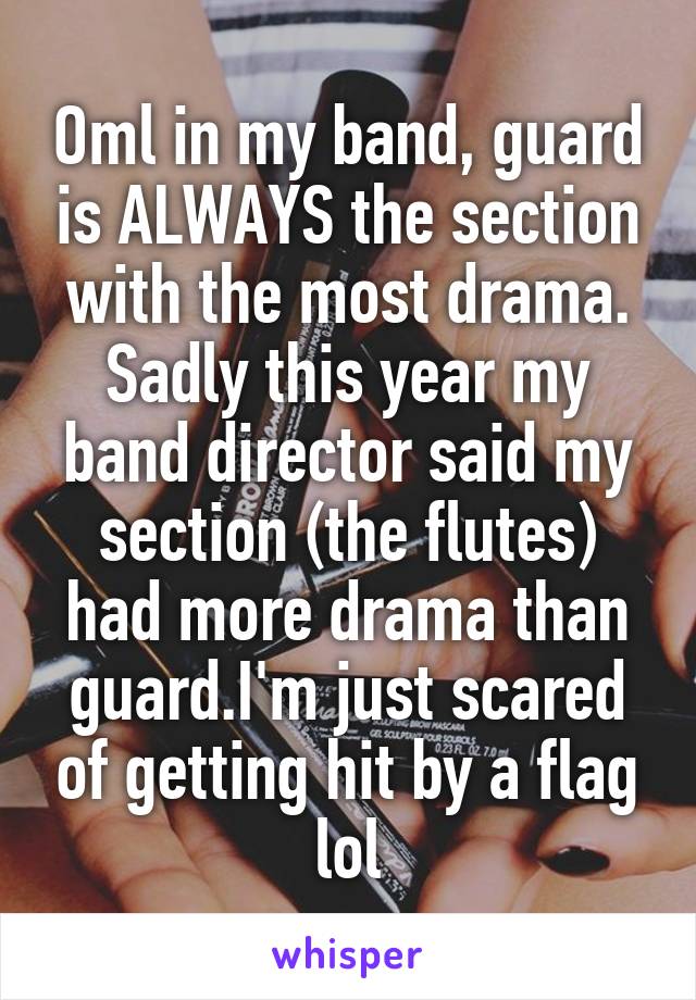 Oml in my band, guard is ALWAYS the section with the most drama. Sadly this year my band director said my section (the flutes) had more drama than guard.I'm just scared of getting hit by a flag lol