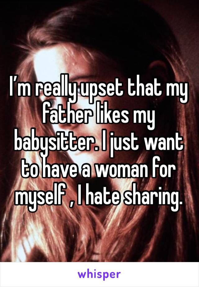 I’m really upset that my father likes my babysitter. I just want to have a woman for myself , I hate sharing.