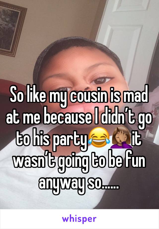 So like my cousin is mad at me because I didn’t go to his party😂🤦🏽‍♀️it wasn’t going to be fun anyway so......