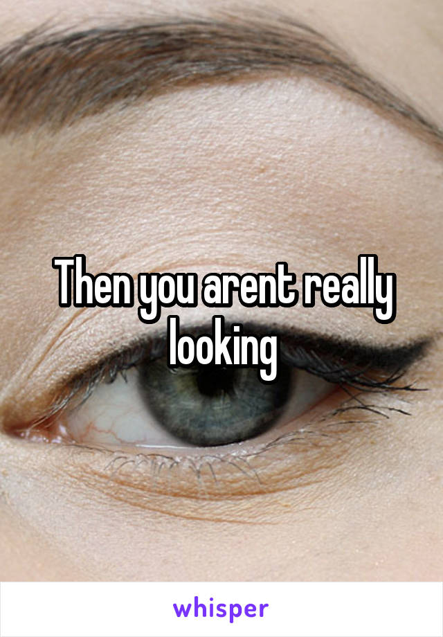 Then you arent really looking