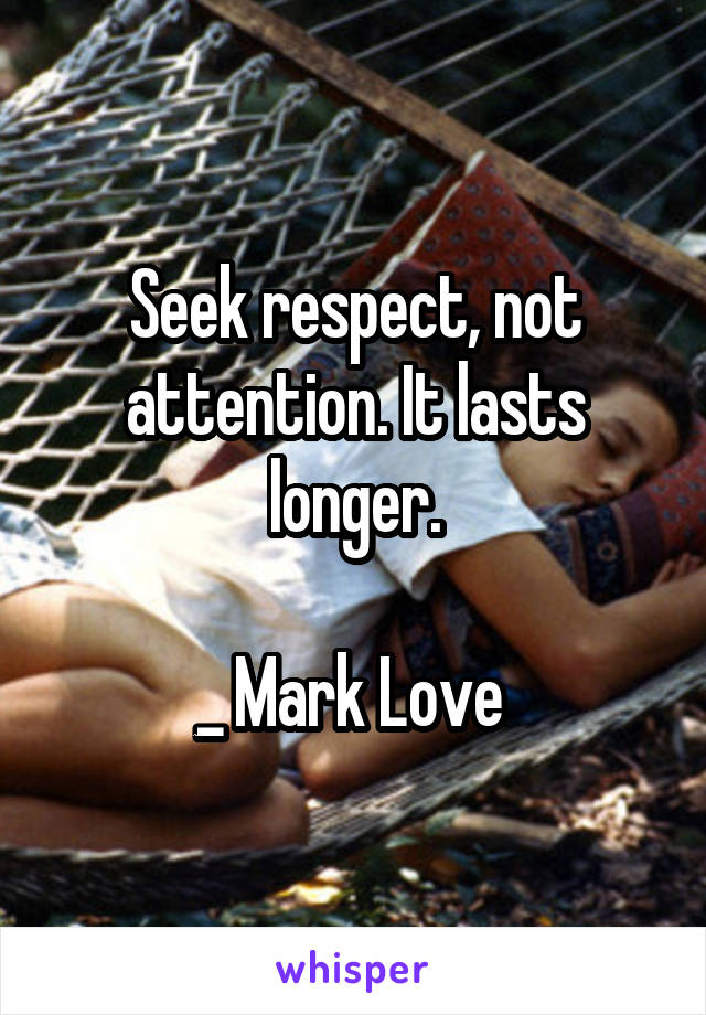 Seek respect, not attention. It lasts longer.

_ Mark Love 