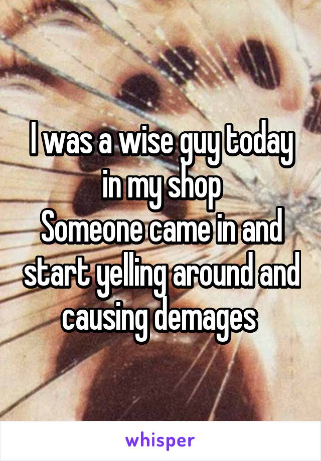 I was a wise guy today in my shop
Someone came in and start yelling around and causing demages 