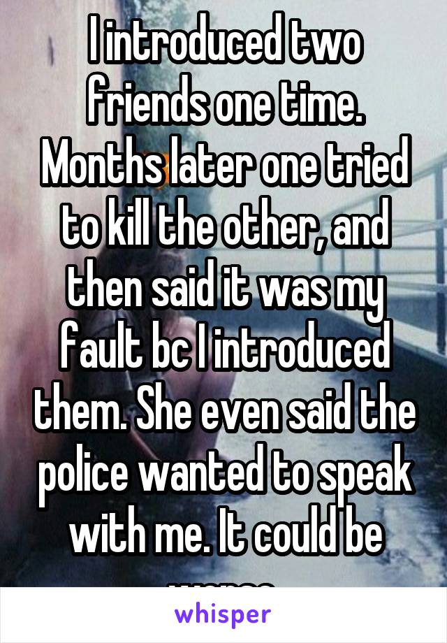 I introduced two friends one time. Months later one tried to kill the other, and then said it was my fault bc I introduced them. She even said the police wanted to speak with me. It could be worse.