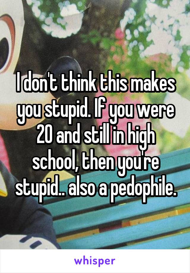 I don't think this makes you stupid. If you were 20 and still in high school, then you're stupid.. also a pedophile.