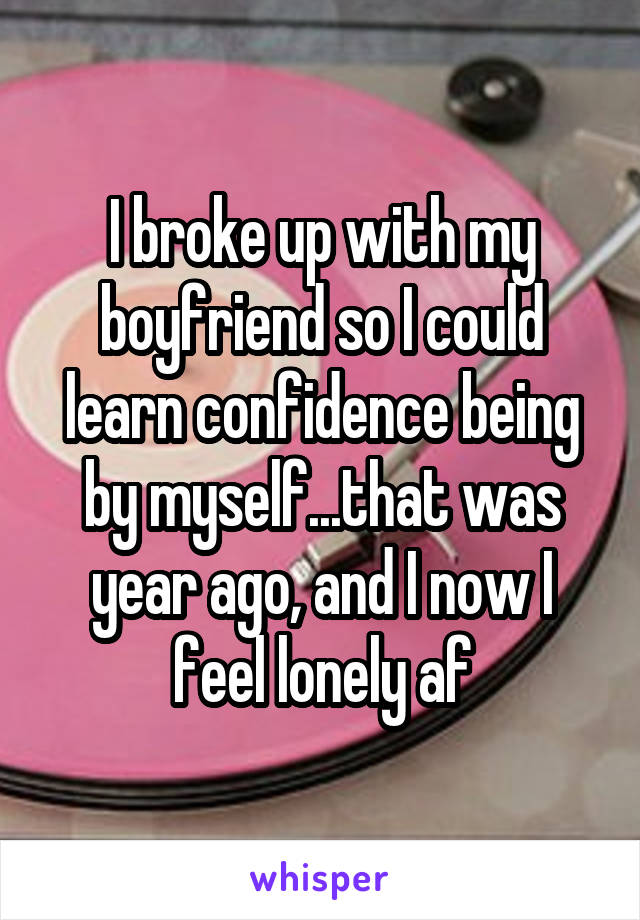 I broke up with my boyfriend so I could learn confidence being by myself...that was year ago, and I now I feel lonely af