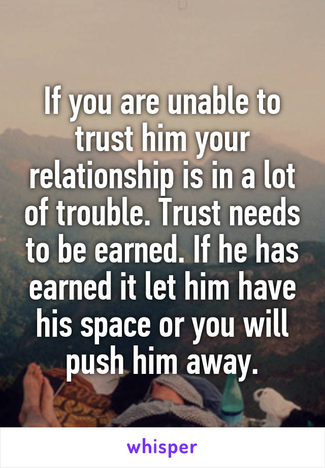 If you are unable to trust him your relationship is in a lot of trouble. Trust needs to be earned. If he has earned it let him have his space or you will push him away.