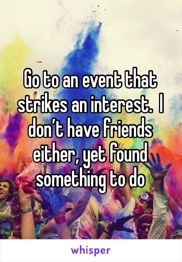 Go to an event that strikes an interest.  I don’t have friends either, yet found something to do 
