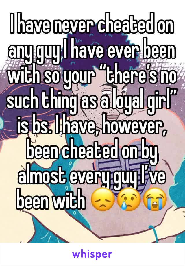 I have never cheated on any guy I have ever been with so your “there’s no such thing as a loyal girl” is bs. I have, however, been cheated on by almost every guy I’ve been with 😞😢😭