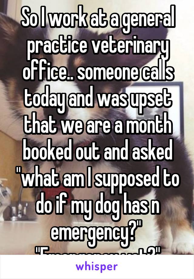 So I work at a general practice veterinary office.. someone calls today and was upset that we are a month booked out and asked "what am I supposed to do if my dog has n emergency?" 
"Emergency vet?"