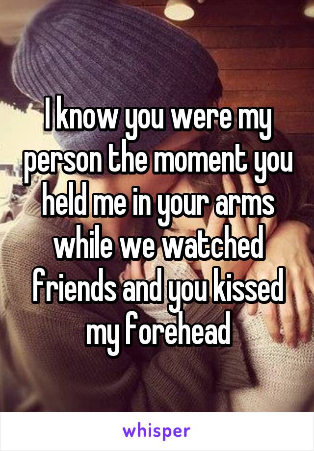I know you were my person the moment you held me in your arms while we watched friends and you kissed my forehead