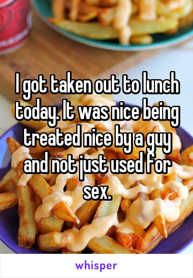 I got taken out to lunch today. It was nice being treated nice by a guy and not just used for sex.