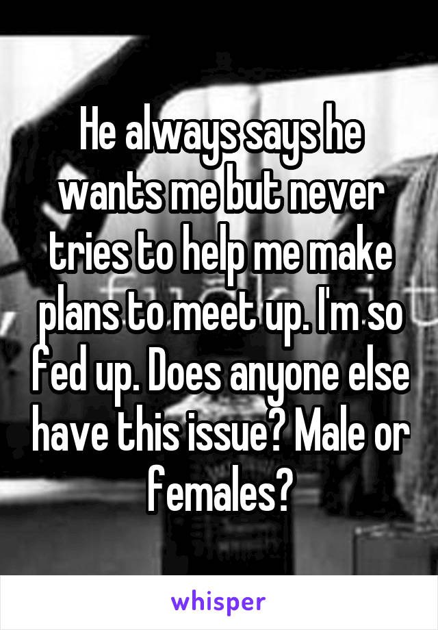 He always says he wants me but never tries to help me make plans to meet up. I'm so fed up. Does anyone else have this issue? Male or females?