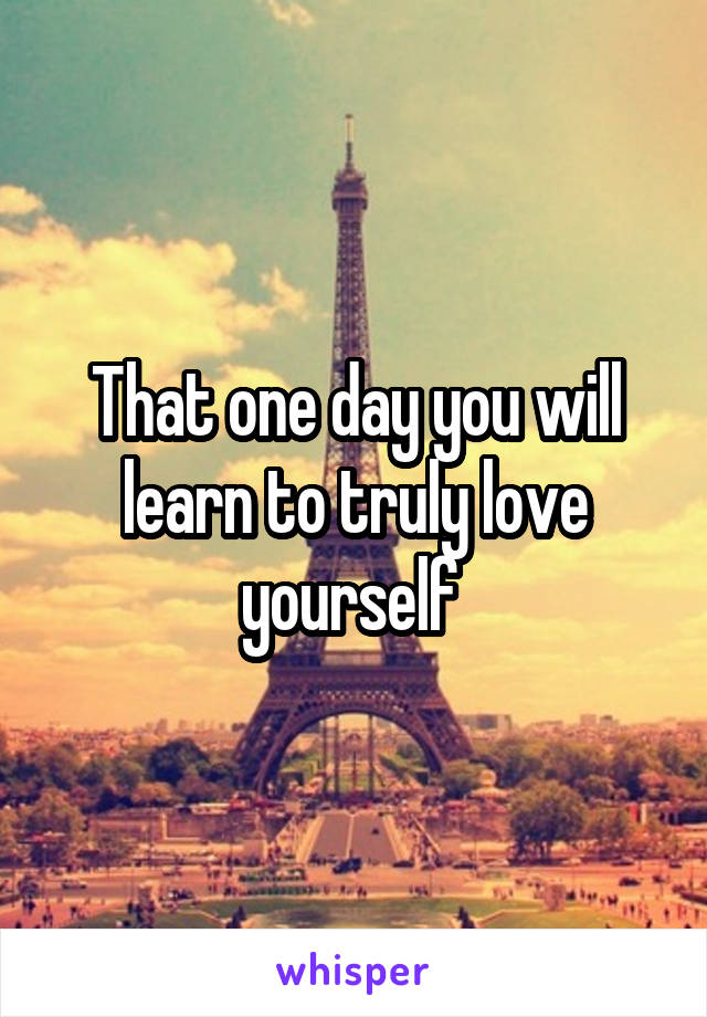 That one day you will learn to truly love yourself 