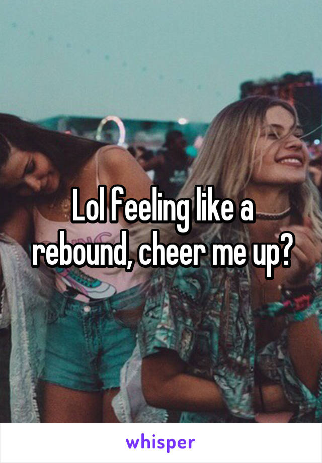 Lol feeling like a rebound, cheer me up?